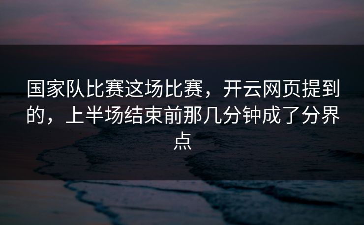 国家队比赛这场比赛，开云网页提到的，上半场结束前那几分钟成了分界点