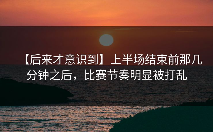 【后来才意识到】上半场结束前那几分钟之后，比赛节奏明显被打乱