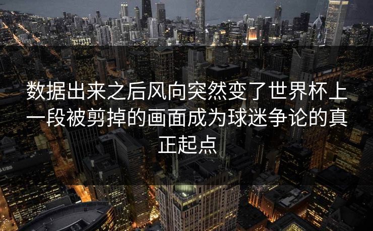 数据出来之后风向突然变了世界杯上一段被剪掉的画面成为球迷争论的真正起点