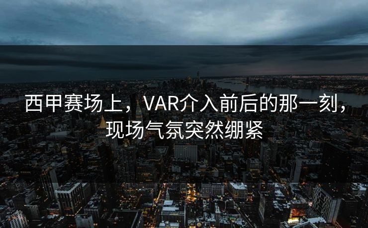 西甲赛场上，VAR介入前后的那一刻，现场气氛突然绷紧