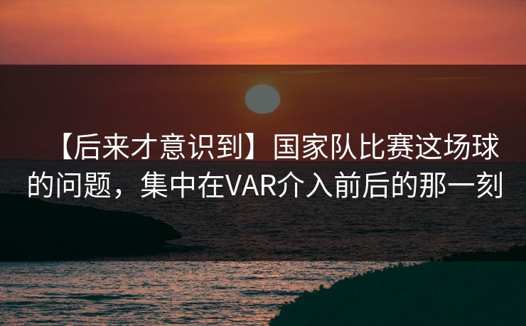 【后来才意识到】国家队比赛这场球的问题，集中在VAR介入前后的那一刻