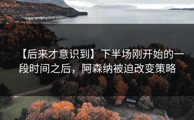 【后来才意识到】下半场刚开始的一段时间之后，阿森纳被迫改变策略