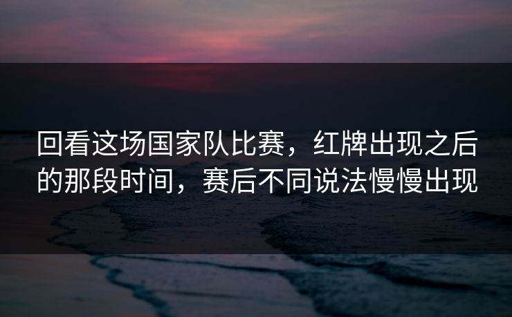 回看这场国家队比赛，红牌出现之后的那段时间，赛后不同说法慢慢出现