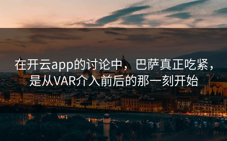 在开云app的讨论中，巴萨真正吃紧，是从VAR介入前后的那一刻开始