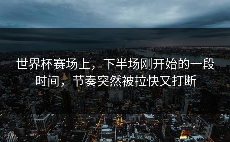 世界杯赛场上，下半场刚开始的一段时间，节奏突然被拉快又打断
