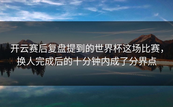 开云赛后复盘提到的世界杯这场比赛，换人完成后的十分钟内成了分界点