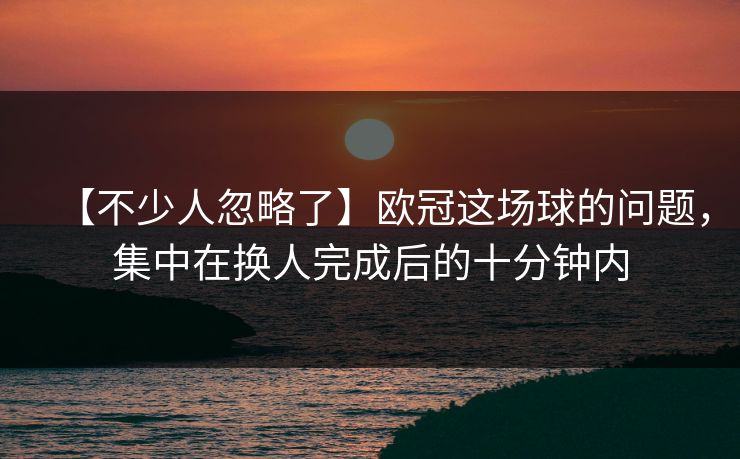 【不少人忽略了】欧冠这场球的问题，集中在换人完成后的十分钟内