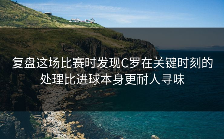 复盘这场比赛时发现C罗在关键时刻的处理比进球本身更耐人寻味