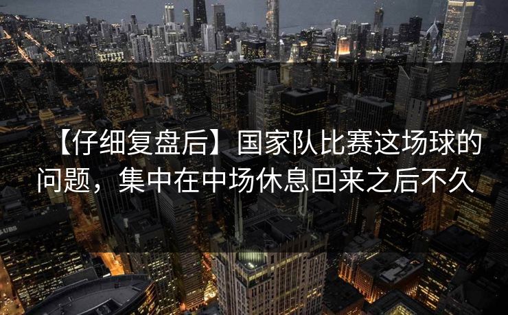 【仔细复盘后】国家队比赛这场球的问题，集中在中场休息回来之后不久