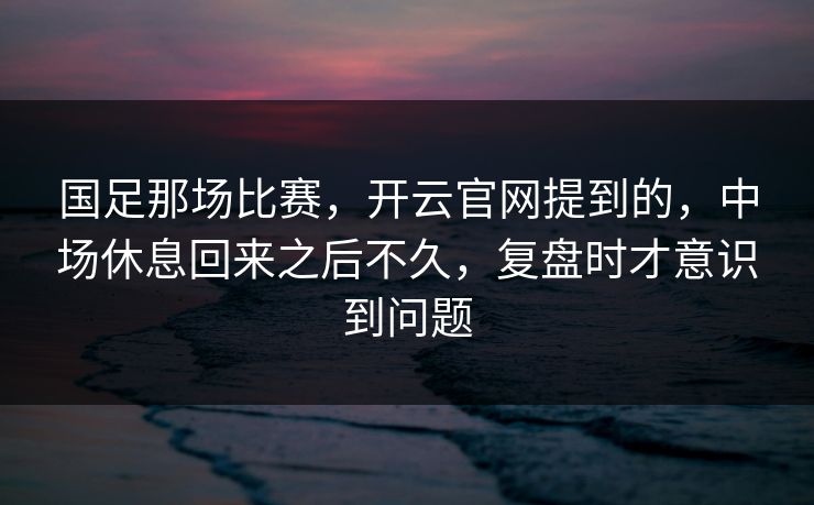 国足那场比赛，开云官网提到的，中场休息回来之后不久，复盘时才意识到问题