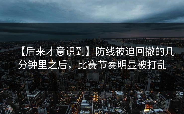 【后来才意识到】防线被迫回撤的几分钟里之后，比赛节奏明显被打乱