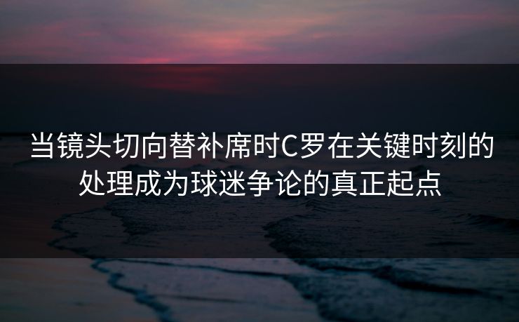 当镜头切向替补席时C罗在关键时刻的处理成为球迷争论的真正起点