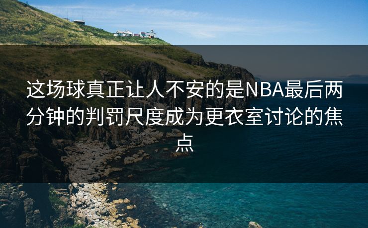 这场球真正让人不安的是NBA最后两分钟的判罚尺度成为更衣室讨论的焦点