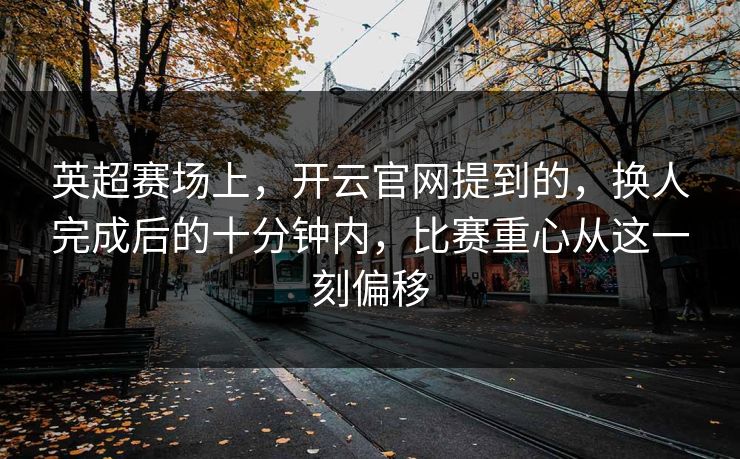 英超赛场上，开云官网提到的，换人完成后的十分钟内，比赛重心从这一刻偏移