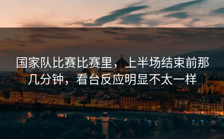 国家队比赛比赛里，上半场结束前那几分钟，看台反应明显不太一样