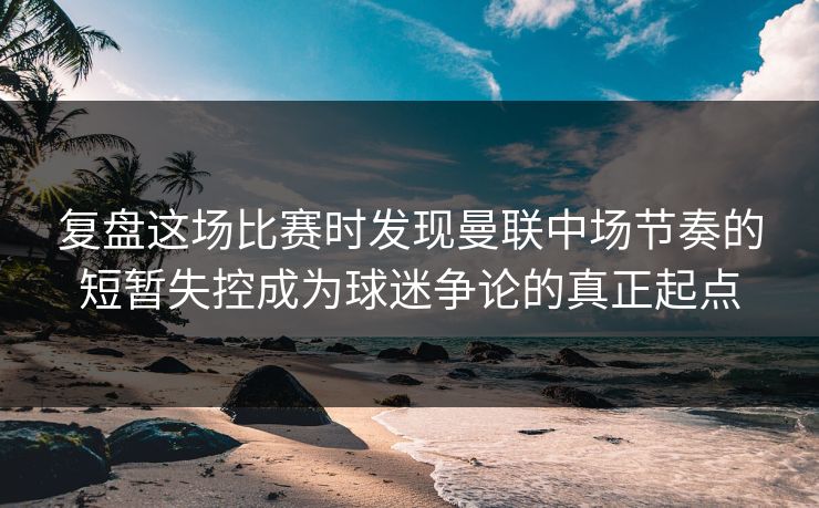 复盘这场比赛时发现曼联中场节奏的短暂失控成为球迷争论的真正起点