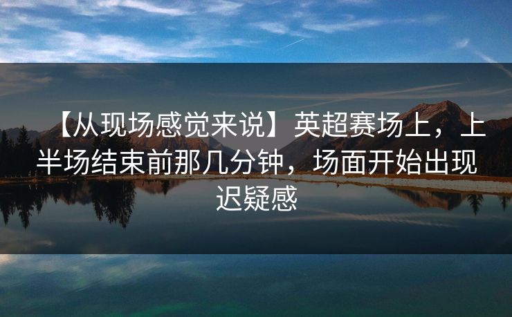 【从现场感觉来说】英超赛场上，上半场结束前那几分钟，场面开始出现迟疑感