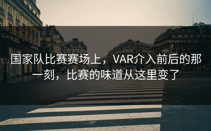 国家队比赛赛场上，VAR介入前后的那一刻，比赛的味道从这里变了