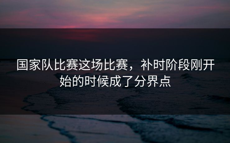 国家队比赛这场比赛，补时阶段刚开始的时候成了分界点